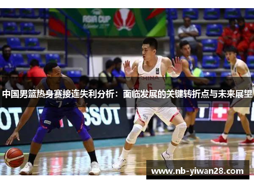 中国男篮热身赛接连失利分析:面临发展的关键转折点与未来展望 中国男篮热身赛接连失利分析:面临发展的关键转折点与未来展望