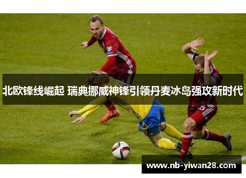 北欧锋线崛起 瑞典挪威神锋引领丹麦冰岛强攻新时代