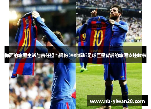 梅西的家庭生活与责任担当揭秘 深度解析足球巨星背后的家庭支柱故事