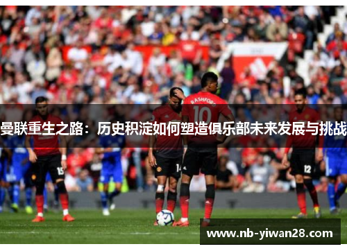 曼联重生之路：历史积淀如何塑造俱乐部未来发展与挑战