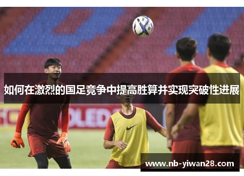 如何在激烈的国足竞争中提高胜算并实现突破性进展 如何在激烈的国足竞争中提高胜算并实现突破性进展