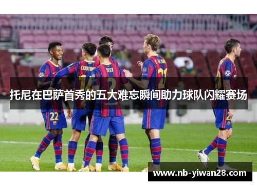 托尼在巴萨首秀的五大难忘瞬间助力球队闪耀赛场