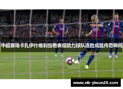 中超赛场卡扎伊什维利惊艳表现助力球队连胜成就传奇瞬间 中超赛场卡扎伊什维利惊艳表现助力球队连胜成就传奇瞬间