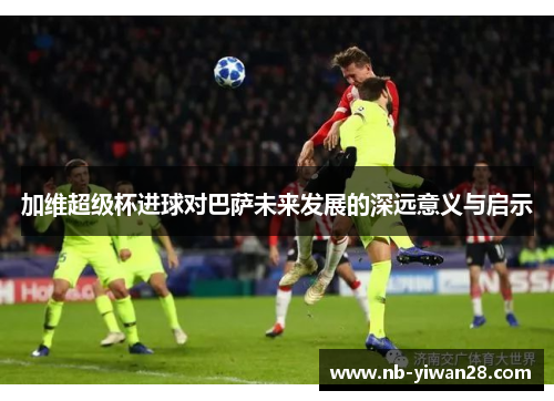 加维超级杯进球对巴萨未来发展的深远意义与启示