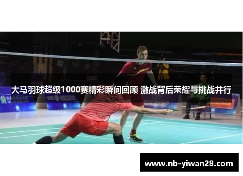 大马羽球超级1000赛精彩瞬间回顾 激战背后荣耀与挑战并行