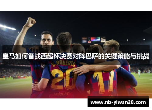 皇马如何备战西超杯决赛对阵巴萨的关键策略与挑战 皇马如何备战西超杯决赛对阵巴萨的关键策略与挑战