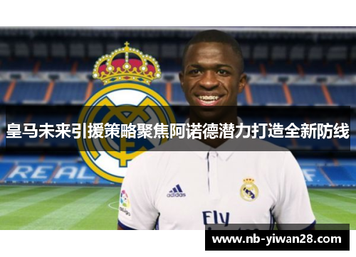 皇马未来引援策略聚焦阿诺德潜力打造全新防线 皇马未来引援策略聚焦阿诺德潜力打造全新防线