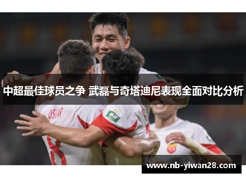 中超最佳球员之争 武磊与奇塔迪尼表现全面对比分析 中超最佳球员之争 武磊与奇塔迪尼表现全面对比分析