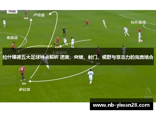 拉什福德五大足球特点解析 速度、突破、射门、视野与意志力的完美结合