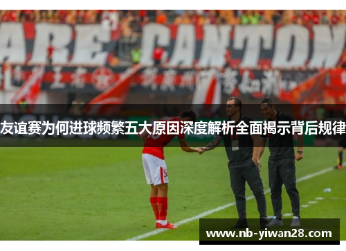 友谊赛为何进球频繁五大原因深度解析全面揭示背后规律