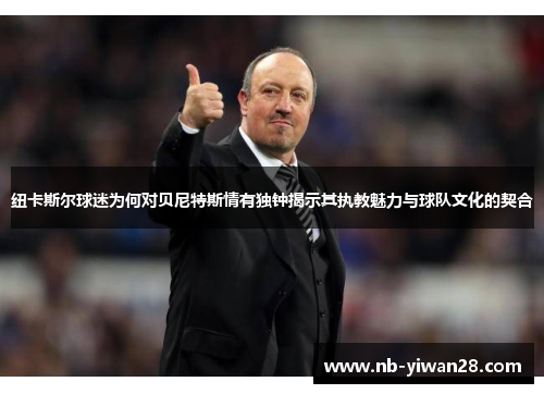 纽卡斯尔球迷为何对贝尼特斯情有独钟揭示其执教魅力与球队文化的契合 纽卡斯尔球迷为何对贝尼特斯情有独钟揭示其执教魅力与球队文化的契合