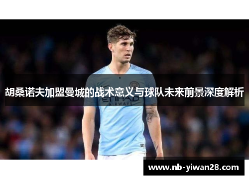 胡桑诺夫加盟曼城的战术意义与球队未来前景深度解析 胡桑诺夫加盟曼城的战术意义与球队未来前景深度解析