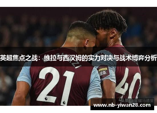 英超焦点之战：维拉与西汉姆的实力对决与战术博弈分析