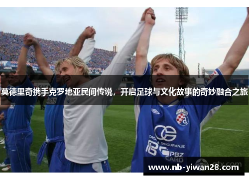 莫德里奇携手克罗地亚民间传说，开启足球与文化故事的奇妙融合之旅