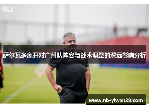 萨尔瓦多离开对广州队阵容与战术调整的深远影响分析