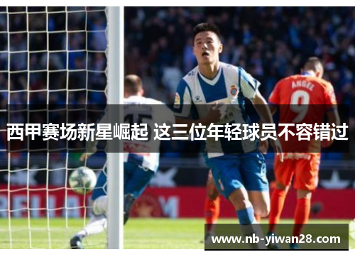 西甲赛场新星崛起 这三位年轻球员不容错过