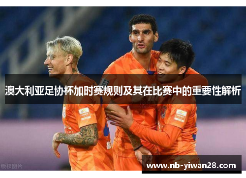 澳大利亚足协杯加时赛规则及其在比赛中的重要性解析 澳大利亚足协杯加时赛规则及其在比赛中的重要性解析