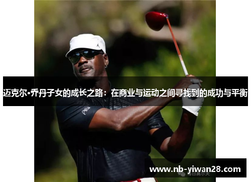 迈克尔·乔丹子女的成长之路:在商业与运动之间寻找到的成功与平衡 迈克尔·乔丹子女的成长之路:在商业与运动之间寻找到的成功与平衡