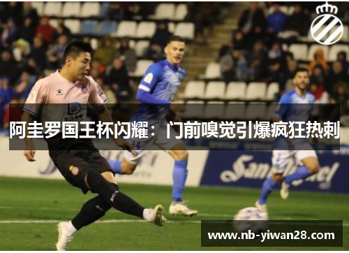 阿圭罗国王杯闪耀：门前嗅觉引爆疯狂热刺